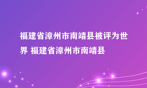 福建省漳州市南靖县被评为世界 福建省漳州市南靖县