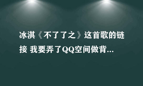 冰淇《不了了之》这首歌的链接 我要弄了QQ空间做背景音乐 网上找的好多要不是就是过去的要不就是放不出来