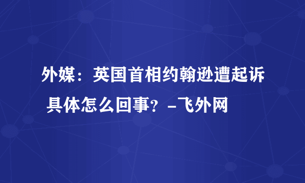 外媒：英国首相约翰逊遭起诉 具体怎么回事？-飞外网