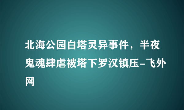 北海公园白塔灵异事件，半夜鬼魂肆虐被塔下罗汉镇压-飞外网