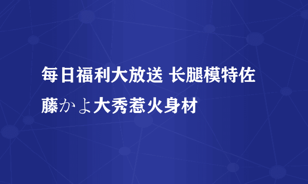 每日福利大放送 长腿模特佐藤かよ大秀惹火身材