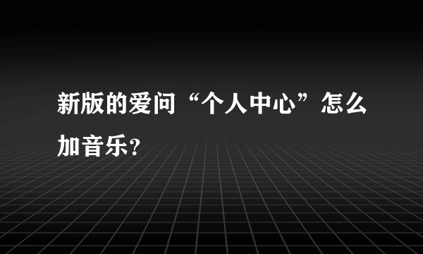 新版的爱问“个人中心”怎么加音乐？