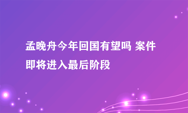 孟晚舟今年回国有望吗 案件即将进入最后阶段