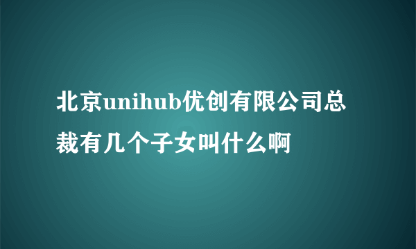 北京unihub优创有限公司总裁有几个子女叫什么啊