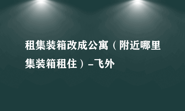 租集装箱改成公寓（附近哪里集装箱租住）-飞外