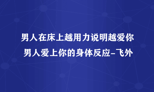 男人在床上越用力说明越爱你 男人爱上你的身体反应-飞外