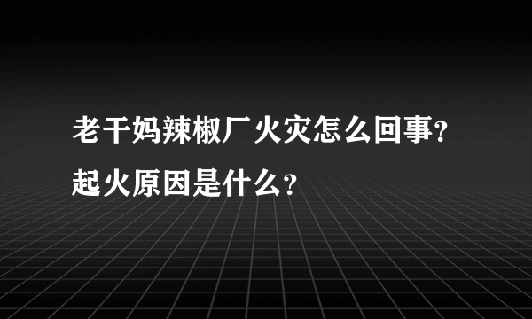 老干妈辣椒厂火灾怎么回事？起火原因是什么？