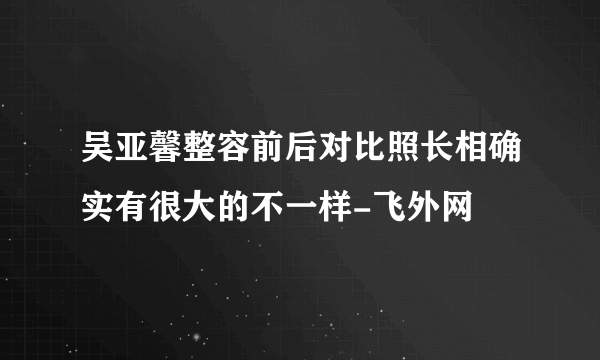 吴亚馨整容前后对比照长相确实有很大的不一样-飞外网