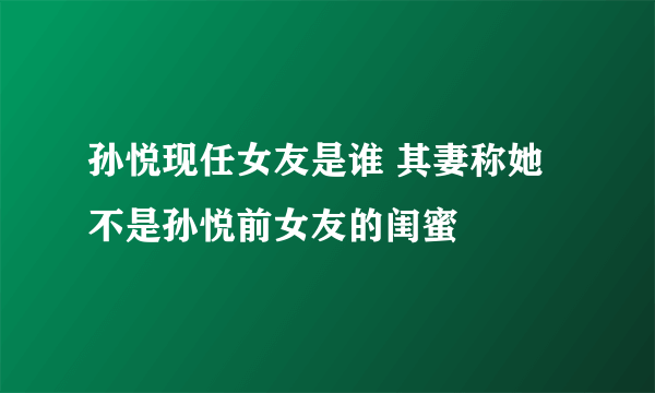 孙悦现任女友是谁 其妻称她不是孙悦前女友的闺蜜