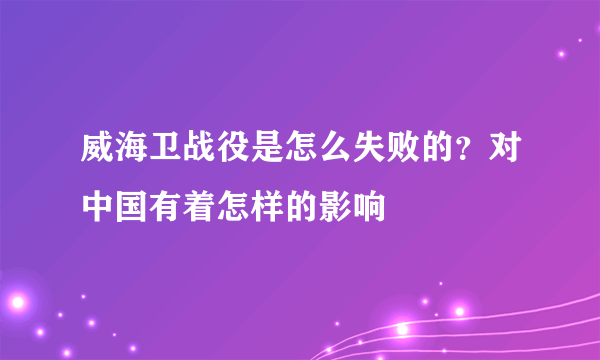 威海卫战役是怎么失败的？对中国有着怎样的影响