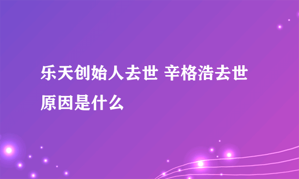 乐天创始人去世 辛格浩去世原因是什么