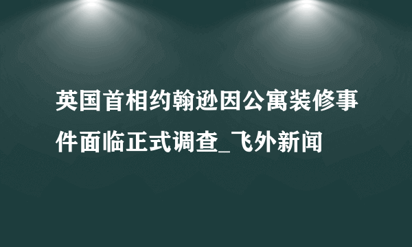 英国首相约翰逊因公寓装修事件面临正式调查_飞外新闻