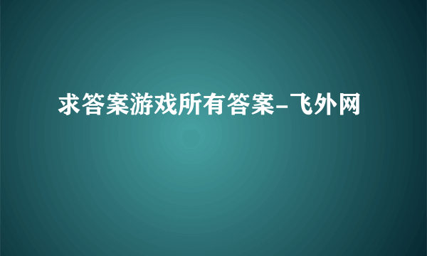 求答案游戏所有答案-飞外网