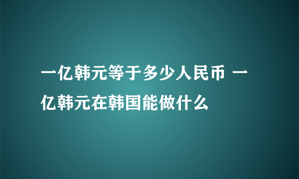 一亿韩元等于多少人民币 一亿韩元在韩国能做什么