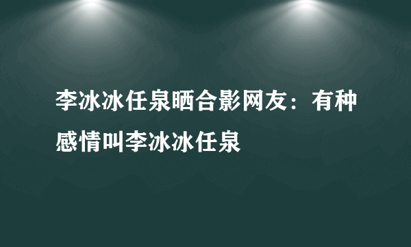 李冰冰任泉晒合影网友：有种感情叫李冰冰任泉