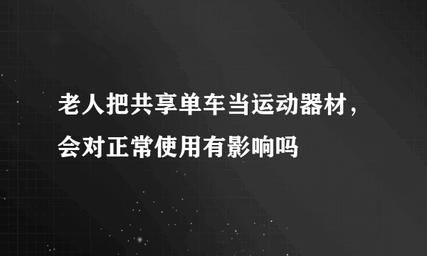 老人把共享单车当运动器材，会对正常使用有影响吗