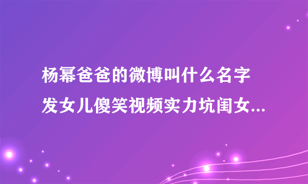 杨幂爸爸的微博叫什么名字 发女儿傻笑视频实力坑闺女_飞外网