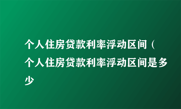 个人住房贷款利率浮动区间（个人住房贷款利率浮动区间是多少