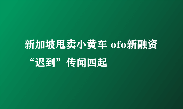 新加坡甩卖小黄车 ofo新融资“迟到”传闻四起