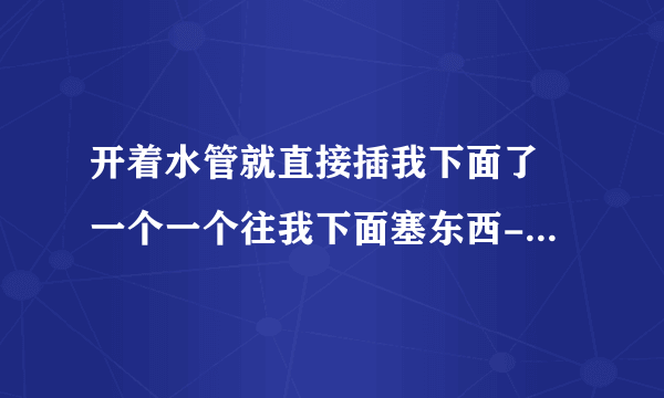 开着水管就直接插我下面了 一个一个往我下面塞东西-情感口述