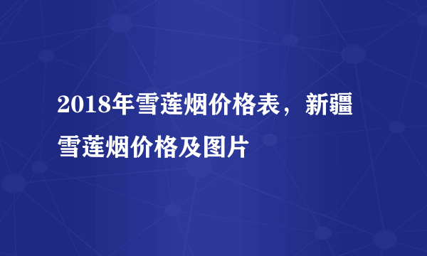 2018年雪莲烟价格表，新疆雪莲烟价格及图片