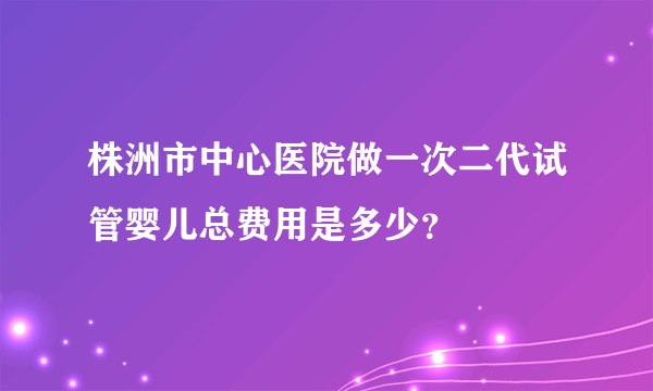 株洲市中心医院做一次二代试管婴儿总费用是多少？