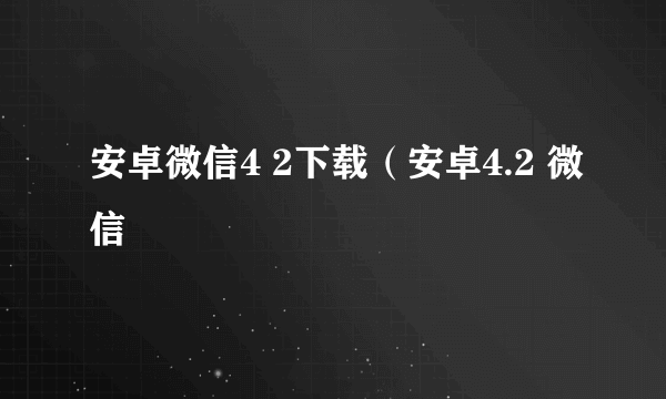 安卓微信4 2下载（安卓4.2 微信