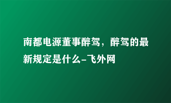 南都电源董事醉驾，醉驾的最新规定是什么-飞外网