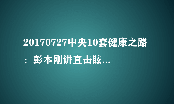 20170727中央10套健康之路：彭本刚讲直击眩晕真相（上）