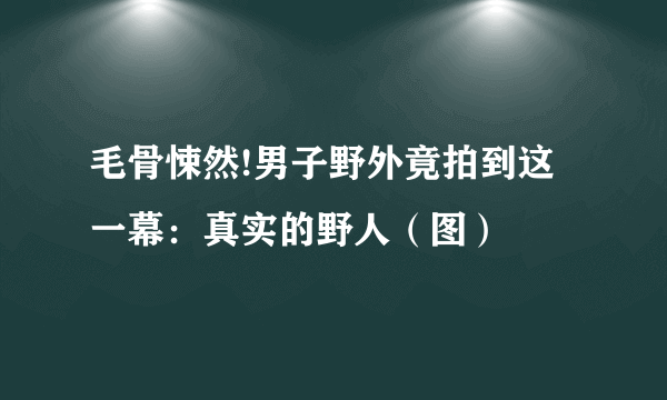 毛骨悚然!男子野外竟拍到这一幕：真实的野人（图）