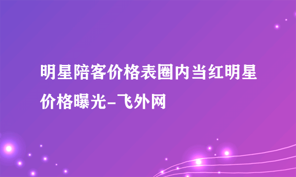 明星陪客价格表圈内当红明星价格曝光-飞外网