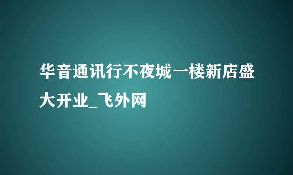 华音通讯行不夜城一楼新店盛大开业_飞外网