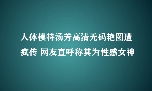 人体模特汤芳高清无码艳图遭疯传 网友直呼称其为性感女神