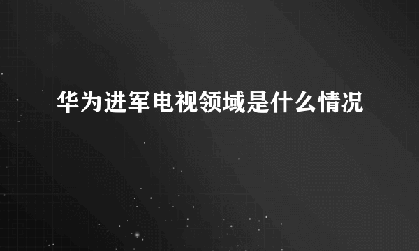 华为进军电视领域是什么情况