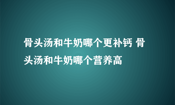 骨头汤和牛奶哪个更补钙 骨头汤和牛奶哪个营养高