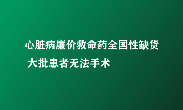 心脏病廉价救命药全国性缺货 大批患者无法手术