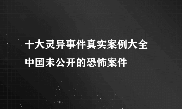 十大灵异事件真实案例大全 中国未公开的恐怖案件