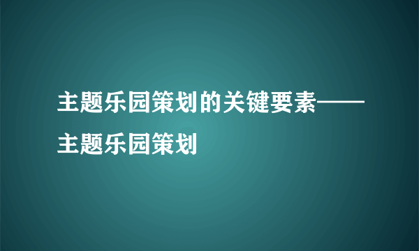 主题乐园策划的关键要素——主题乐园策划