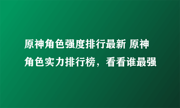 原神角色强度排行最新 原神角色实力排行榜，看看谁最强