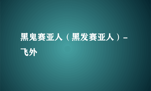 黑鬼赛亚人（黑发赛亚人）-飞外