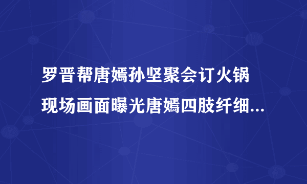 罗晋帮唐嫣孙坚聚会订火锅 现场画面曝光唐嫣四肢纤细还不忘撒狗粮