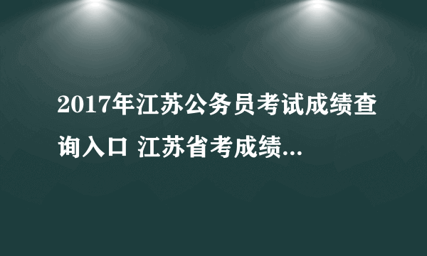 2017年江苏公务员考试成绩查询入口 江苏省考成绩排名 面试流程