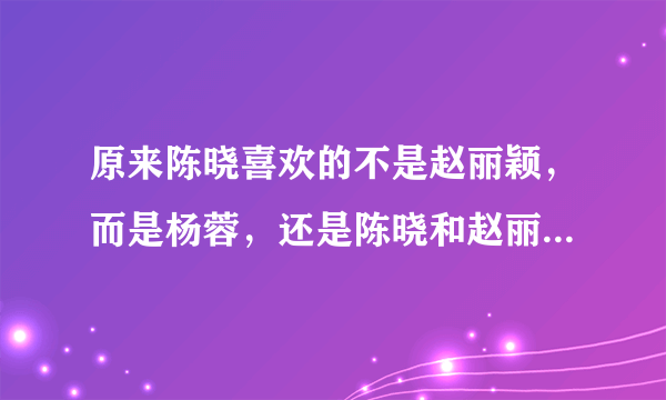 原来陈晓喜欢的不是赵丽颖，而是杨蓉，还是陈晓和赵丽颖更配一些吧，真心祝愿陈晓赵丽颖在一起。