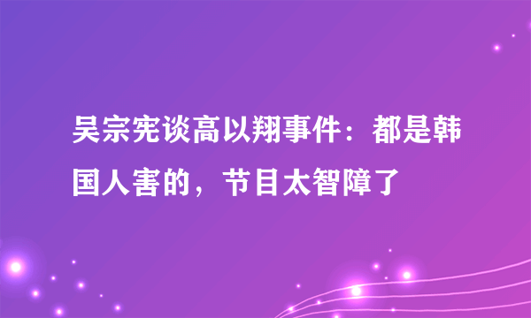 吴宗宪谈高以翔事件：都是韩国人害的，节目太智障了