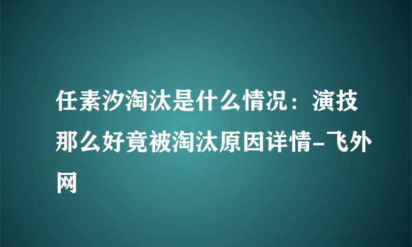 任素汐淘汰是什么情况：演技那么好竟被淘汰原因详情-飞外网