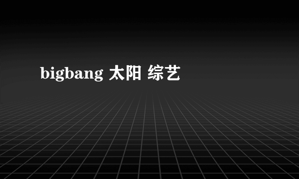 bigbang 太阳 综艺