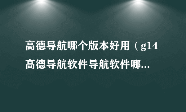 高德导航哪个版本好用（g14高德导航软件导航软件哪个更好）