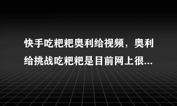 快手吃粑粑奥利给视频，奥利给挑战吃粑粑是目前网上很火的梗_飞外