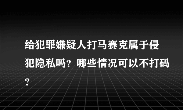 给犯罪嫌疑人打马赛克属于侵犯隐私吗？哪些情况可以不打码？