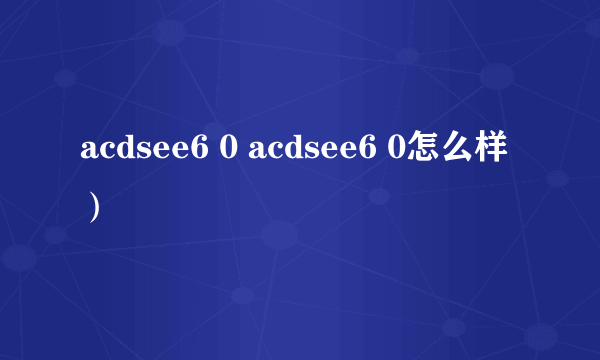 acdsee6 0 acdsee6 0怎么样）